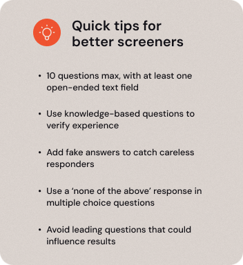 Quick tips for better screeners 10 questions max, with at least one open-ended text field Use knowledge based questions to verify experience Add fake answers to catch careless responders Use a ‘none of the above’ response in multiple choice questions Avoid leading questions that could influence results