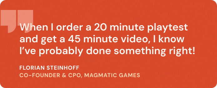 “When I order a
20 minute playtest and get
a 45 minute
video, I know I’ve probably done something right!” Florian Steinhoff,
Co-founder & CPO - Magmatic Games
