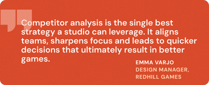 “Competitor analysis is the single best strategy a studio can leverage. It aligns teams, sharpens focus and leads to quicker decisions that ultimately result in better games.” Emma Varjo, Design Manager - Redhill Games