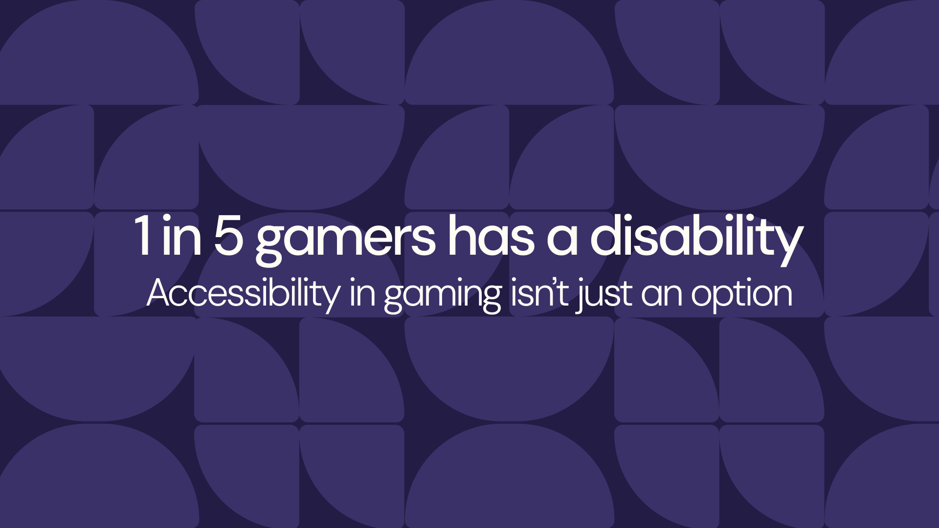 dark purple background with a lighter purple pattern of a half circle and two separated quarters of circles next to each other. The text in the middle in white reads: "1 in 5 gamers has a disability. Accessibility in gaming isn't just an option". 