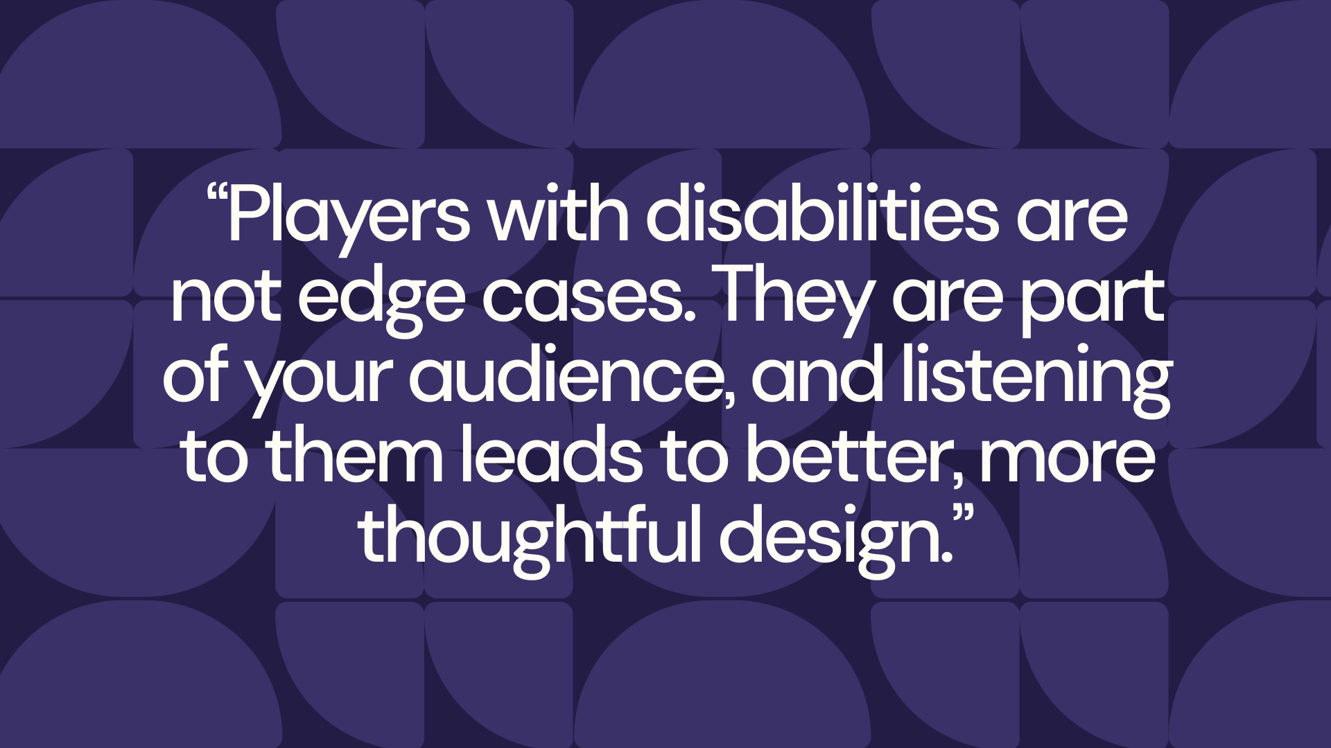 dark purple background with a lighter purple pattern of a half circle and two separated quarters of circles next to each other. The text in the middle in white reads: "Players with disabilities are not edge cases. They are part of your audience, and listening to them leads to better, more thoughtful design." 